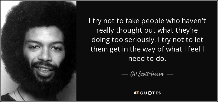 I try not to take people who haven't really thought out what they're doing too seriously. I try not to let them get in the way of what I feel I need to do. - Gil Scott-Heron