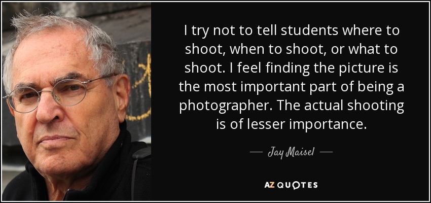 I try not to tell students where to shoot, when to shoot, or what to shoot. I feel finding the picture is the most important part of being a photographer. The actual shooting is of lesser importance. - Jay Maisel