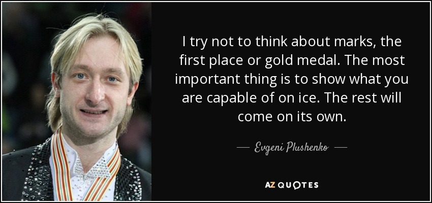 I try not to think about marks, the first place or gold medal. The most important thing is to show what you are capable of on ice. The rest will come on its own. - Evgeni Plushenko