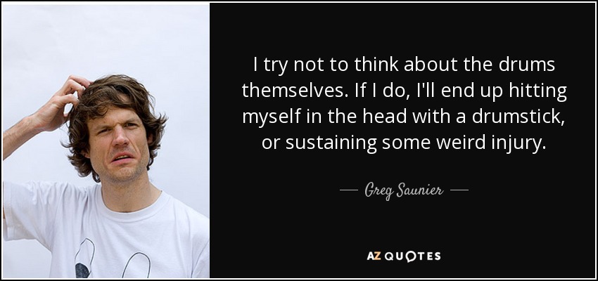 I try not to think about the drums themselves. If I do, I'll end up hitting myself in the head with a drumstick, or sustaining some weird injury. - Greg Saunier
