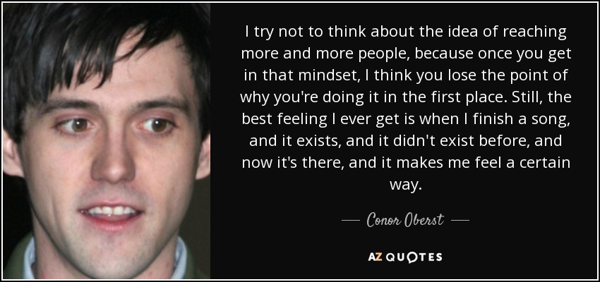 I try not to think about the idea of reaching more and more people, because once you get in that mindset, I think you lose the point of why you're doing it in the first place. Still, the best feeling I ever get is when I finish a song, and it exists, and it didn't exist before, and now it's there, and it makes me feel a certain way. - Conor Oberst