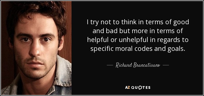 I try not to think in terms of good and bad but more in terms of helpful or unhelpful in regards to specific moral codes and goals. - Richard Brancatisano