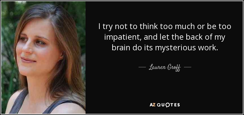 I try not to think too much or be too impatient, and let the back of my brain do its mysterious work. - Lauren Groff