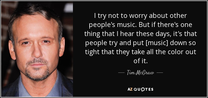 I try not to worry about other people's music. But if there's one thing that I hear these days, it's that people try and put [music] down so tight that they take all the color out of it. - Tim McGraw