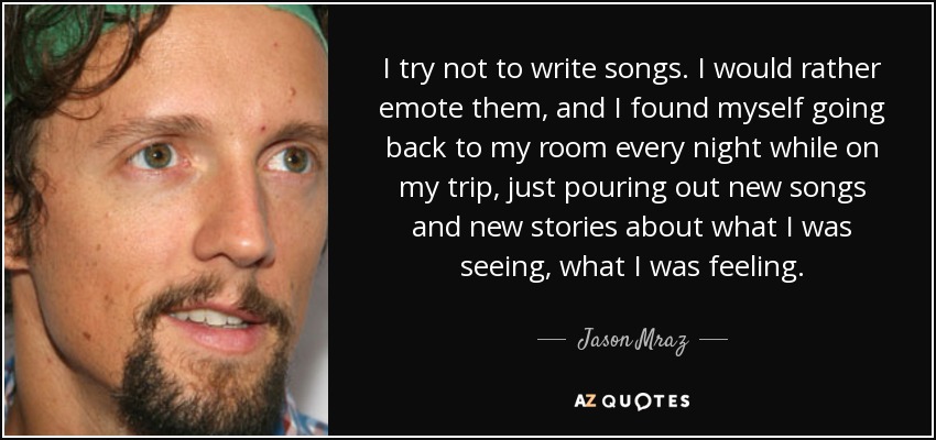 I try not to write songs. I would rather emote them, and I found myself going back to my room every night while on my trip, just pouring out new songs and new stories about what I was seeing, what I was feeling. - Jason Mraz