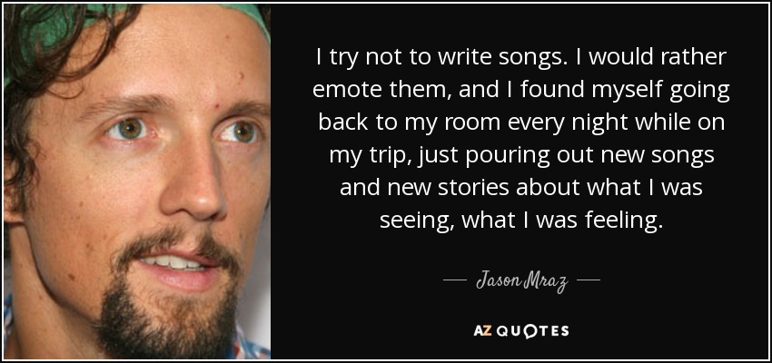 I try not to write songs. I would rather emote them, and I found myself going back to my room every night while on my trip, just pouring out new songs and new stories about what I was seeing, what I was feeling. - Jason Mraz