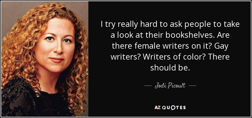 I try really hard to ask people to take a look at their bookshelves. Are there female writers on it? Gay writers? Writers of color? There should be. - Jodi Picoult