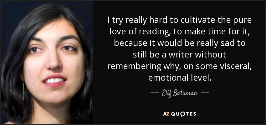 I try really hard to cultivate the pure love of reading, to make time for it, because it would be really sad to still be a writer without remembering why, on some visceral, emotional level. - Elif Batuman