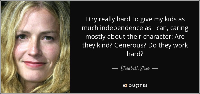 I try really hard to give my kids as much independence as I can, caring mostly about their character: Are they kind? Generous? Do they work hard? - Elisabeth Shue
