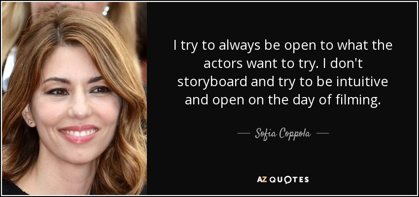 I try to always be open to what the actors want to try. I don't storyboard and try to be intuitive and open on the day of filming. - Sofia Coppola