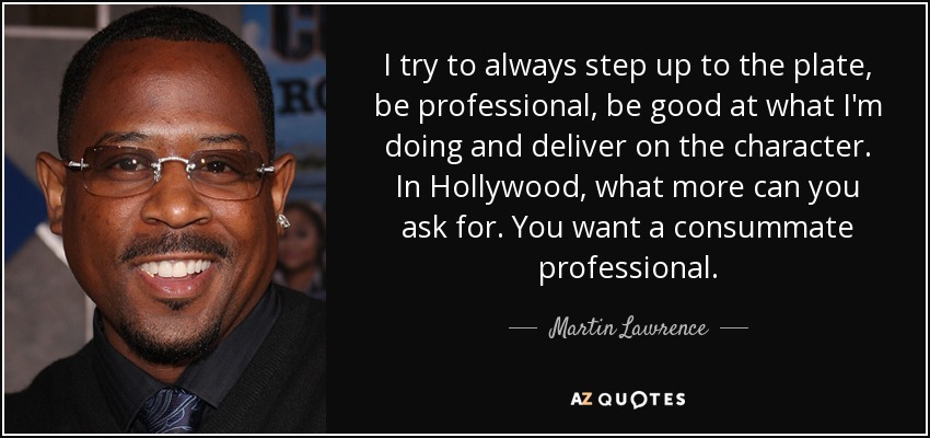 I try to always step up to the plate, be professional, be good at what I'm doing and deliver on the character. In Hollywood, what more can you ask for. You want a consummate professional. - Martin Lawrence