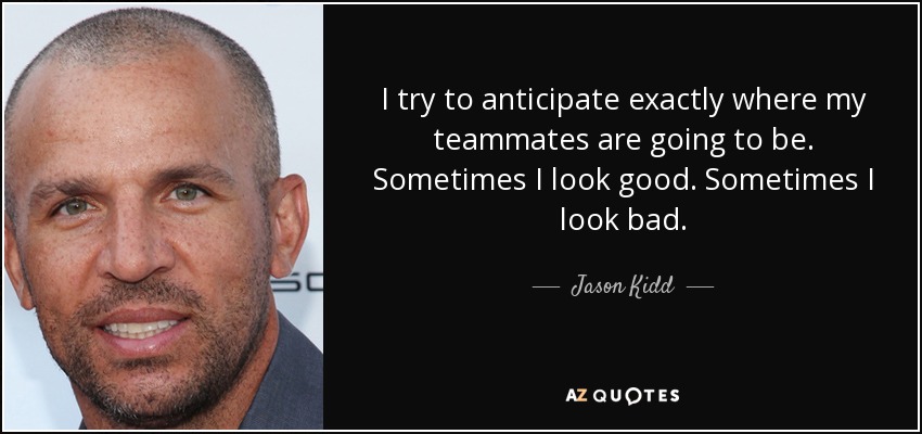 I try to anticipate exactly where my teammates are going to be. Sometimes I look good. Sometimes I look bad. - Jason Kidd