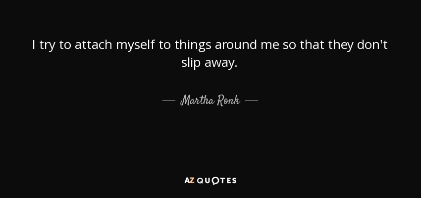 I try to attach myself to things around me so that they don't slip away. - Martha Ronk