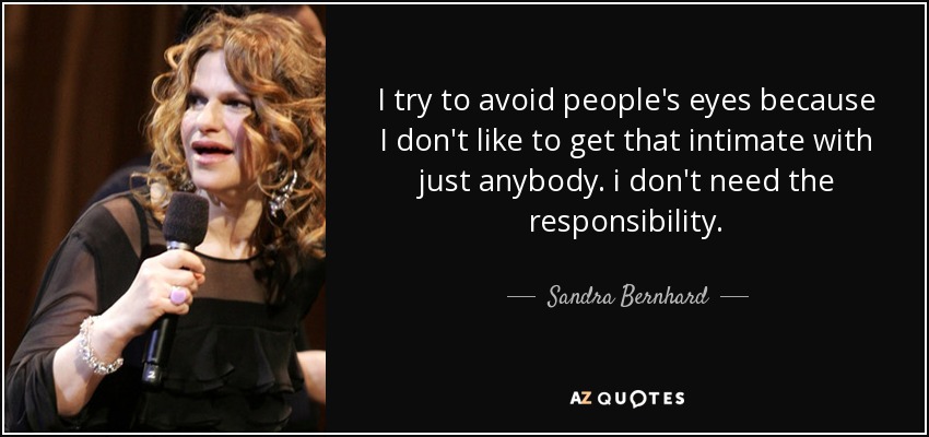 I try to avoid people's eyes because I don't like to get that intimate with just anybody. i don't need the responsibility. - Sandra Bernhard