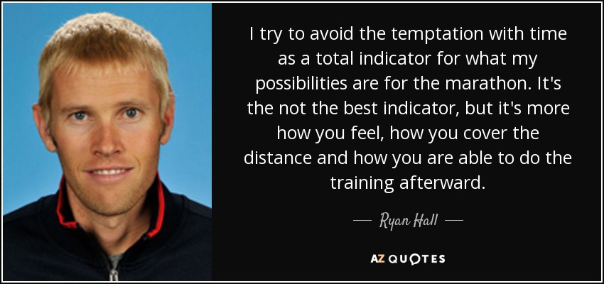 I try to avoid the temptation with time as a total indicator for what my possibilities are for the marathon. It's the not the best indicator, but it's more how you feel, how you cover the distance and how you are able to do the training afterward. - Ryan Hall