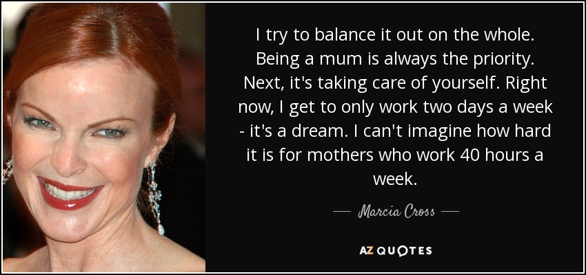 I try to balance it out on the whole. Being a mum is always the priority. Next, it's taking care of yourself. Right now, I get to only work two days a week - it's a dream. I can't imagine how hard it is for mothers who work 40 hours a week. - Marcia Cross