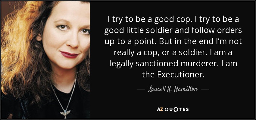 I try to be a good cop. I try to be a good little soldier and follow orders up to a point. But in the end I’m not really a cop, or a soldier. I am a legally sanctioned murderer. I am the Executioner. - Laurell K. Hamilton