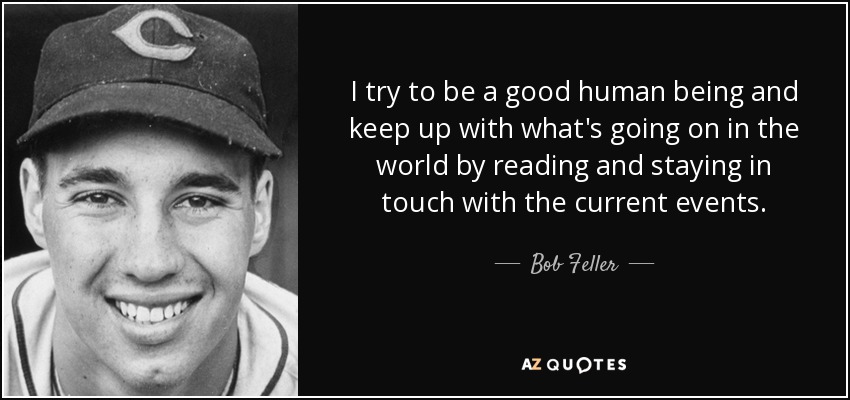 I try to be a good human being and keep up with what's going on in the world by reading and staying in touch with the current events. - Bob Feller