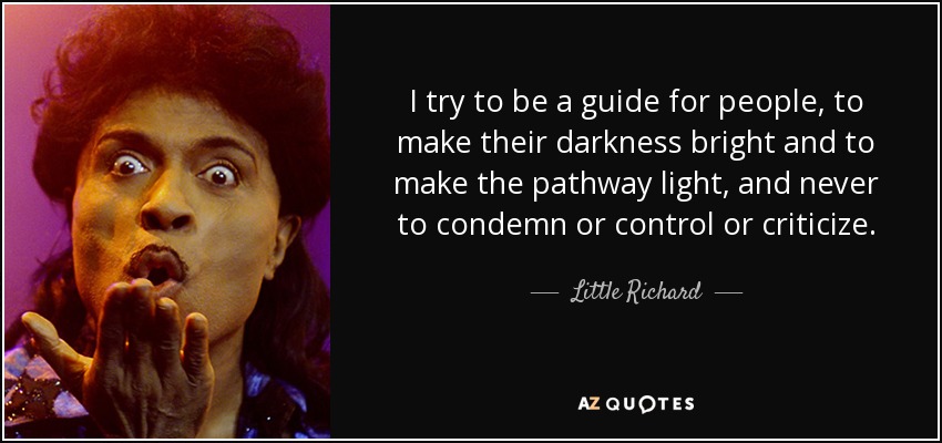 I try to be a guide for people, to make their darkness bright and to make the pathway light, and never to condemn or control or criticize. - Little Richard