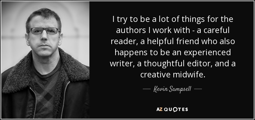 I try to be a lot of things for the authors I work with - a careful reader, a helpful friend who also happens to be an experienced writer, a thoughtful editor, and a creative midwife. - Kevin Sampsell
