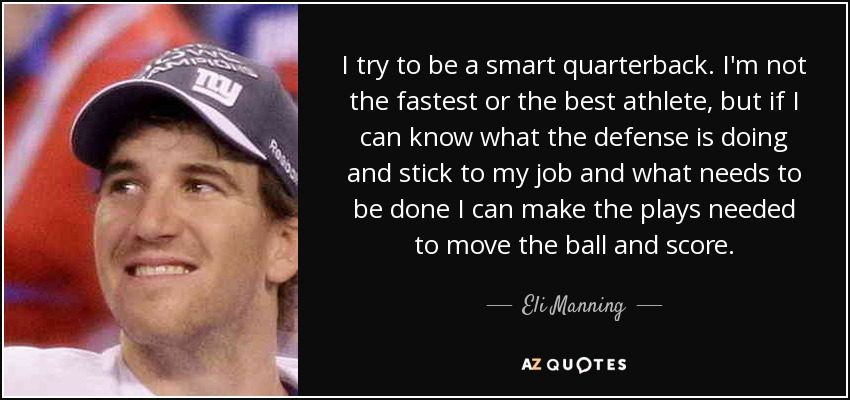 I try to be a smart quarterback. I'm not the fastest or the best athlete, but if I can know what the defense is doing and stick to my job and what needs to be done I can make the plays needed to move the ball and score. - Eli Manning