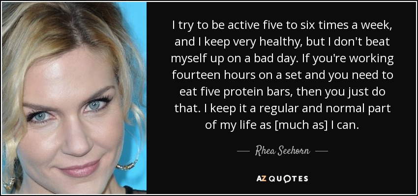 I try to be active five to six times a week, and I keep very healthy, but I don't beat myself up on a bad day. If you're working fourteen hours on a set and you need to eat five protein bars, then you just do that. I keep it a regular and normal part of my life as [much as] I can. - Rhea Seehorn