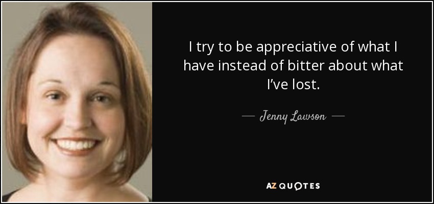 I try to be appreciative of what I have instead of bitter about what I’ve lost. - Jenny Lawson