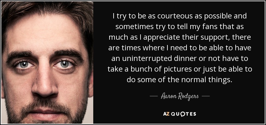 I try to be as courteous as possible and sometimes try to tell my fans that as much as I appreciate their support, there are times where I need to be able to have an uninterrupted dinner or not have to take a bunch of pictures or just be able to do some of the normal things. - Aaron Rodgers