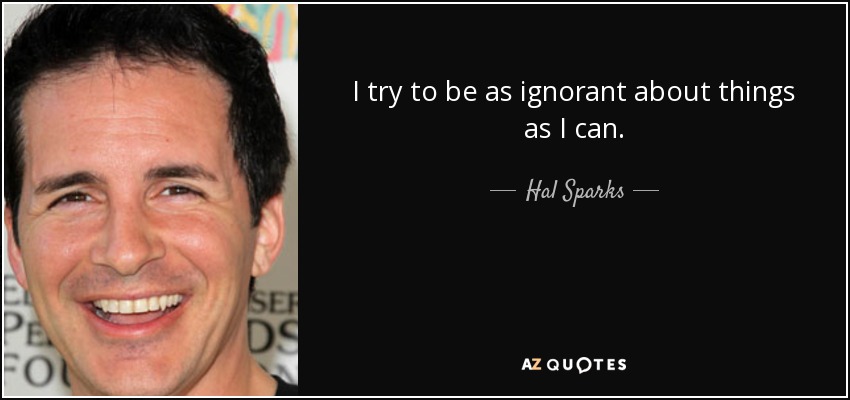 I try to be as ignorant about things as I can. - Hal Sparks