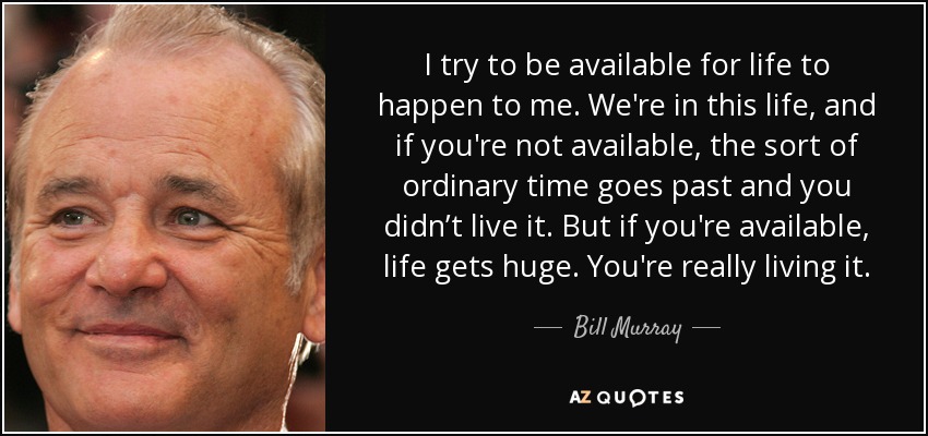 I try to be available for life to happen to me. We're in this life, and if you're not available, the sort of ordinary time goes past and you didn’t live it. But if you're available, life gets huge. You're really living it. - Bill Murray