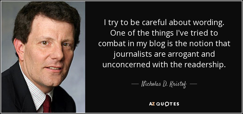 I try to be careful about wording. One of the things I've tried to combat in my blog is the notion that journalists are arrogant and unconcerned with the readership. - Nicholas D. Kristof