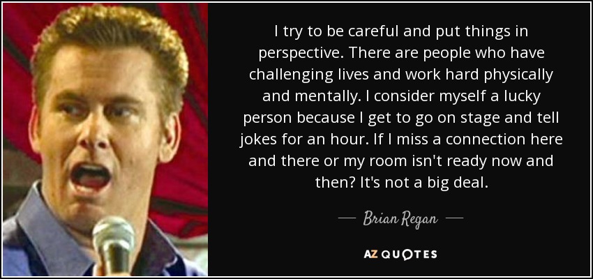 I try to be careful and put things in perspective. There are people who have challenging lives and work hard physically and mentally. I consider myself a lucky person because I get to go on stage and tell jokes for an hour. If I miss a connection here and there or my room isn't ready now and then? It's not a big deal. - Brian Regan