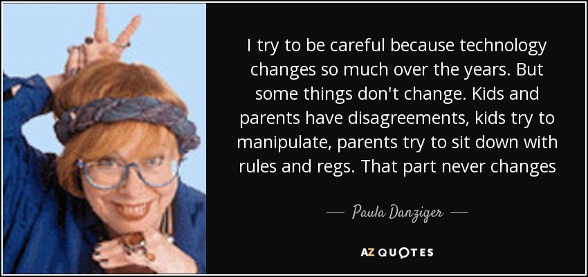 I try to be careful because technology changes so much over the years. But some things don't change. Kids and parents have disagreements, kids try to manipulate, parents try to sit down with rules and regs. That part never changes - Paula Danziger