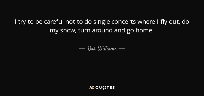 I try to be careful not to do single concerts where I fly out, do my show, turn around and go home. - Dar Williams