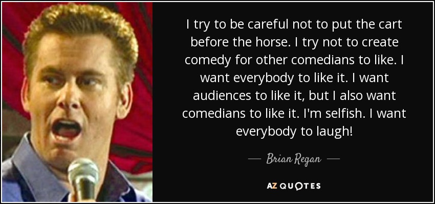 I try to be careful not to put the cart before the horse. I try not to create comedy for other comedians to like. I want everybody to like it. I want audiences to like it, but I also want comedians to like it. I'm selfish. I want everybody to laugh! - Brian Regan