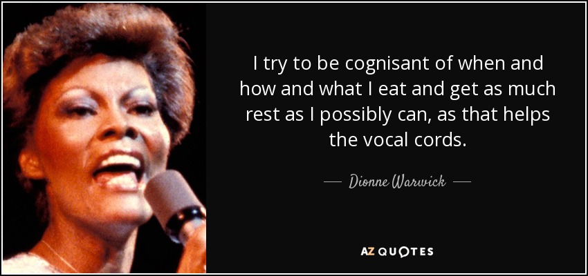 I try to be cognisant of when and how and what I eat and get as much rest as I possibly can, as that helps the vocal cords. - Dionne Warwick