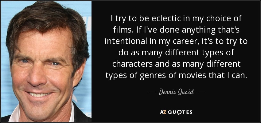 I try to be eclectic in my choice of films. If I've done anything that's intentional in my career, it's to try to do as many different types of characters and as many different types of genres of movies that I can. - Dennis Quaid