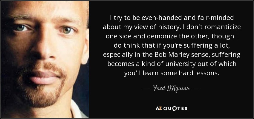 I try to be even-handed and fair-minded about my view of history. I don't romanticize one side and demonize the other, though I do think that if you're suffering a lot, especially in the Bob Marley sense, suffering becomes a kind of university out of which you'll learn some hard lessons. - Fred D'Aguiar