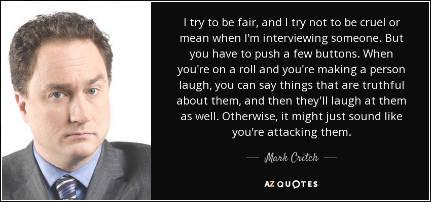 I try to be fair, and I try not to be cruel or mean when I'm interviewing someone. But you have to push a few buttons. When you're on a roll and you're making a person laugh, you can say things that are truthful about them, and then they'll laugh at them as well. Otherwise, it might just sound like you're attacking them. - Mark Critch