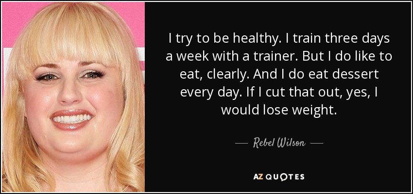 I try to be healthy. I train three days a week with a trainer. But I do like to eat, clearly. And I do eat dessert every day. If I cut that out, yes, I would lose weight. - Rebel Wilson