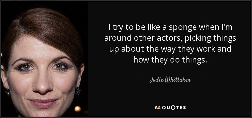I try to be like a sponge when I'm around other actors, picking things up about the way they work and how they do things. - Jodie Whittaker