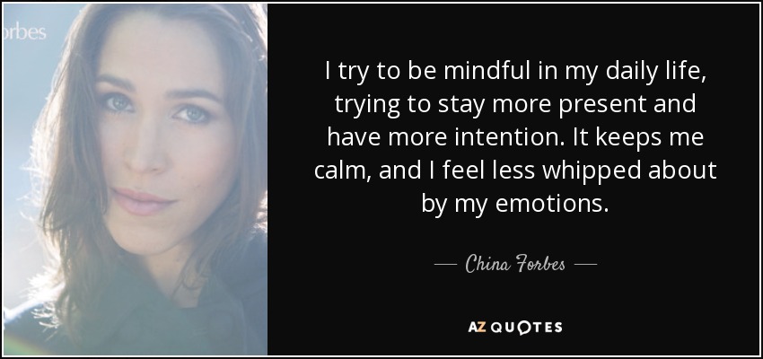 I try to be mindful in my daily life, trying to stay more present and have more intention. It keeps me calm, and I feel less whipped about by my emotions. - China Forbes