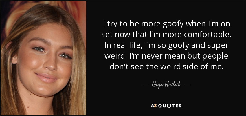 I try to be more goofy when I'm on set now that I'm more comfortable. In real life, I'm so goofy and super weird. I'm never mean but people don't see the weird side of me. - Gigi Hadid