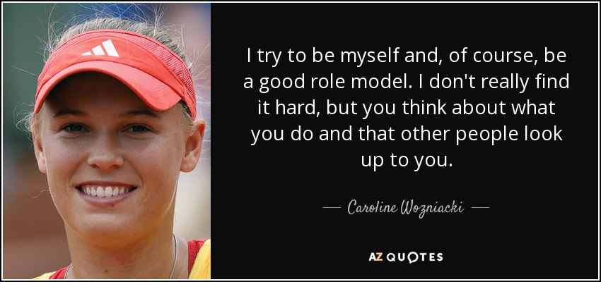 I try to be myself and, of course, be a good role model. I don't really find it hard, but you think about what you do and that other people look up to you. - Caroline Wozniacki