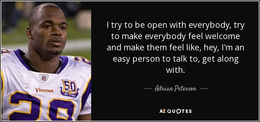 I try to be open with everybody, try to make everybody feel welcome and make them feel like, hey, I'm an easy person to talk to, get along with. - Adrian Peterson