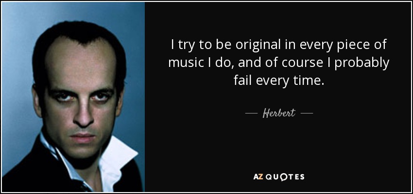 I try to be original in every piece of music I do, and of course I probably fail every time. - Herbert