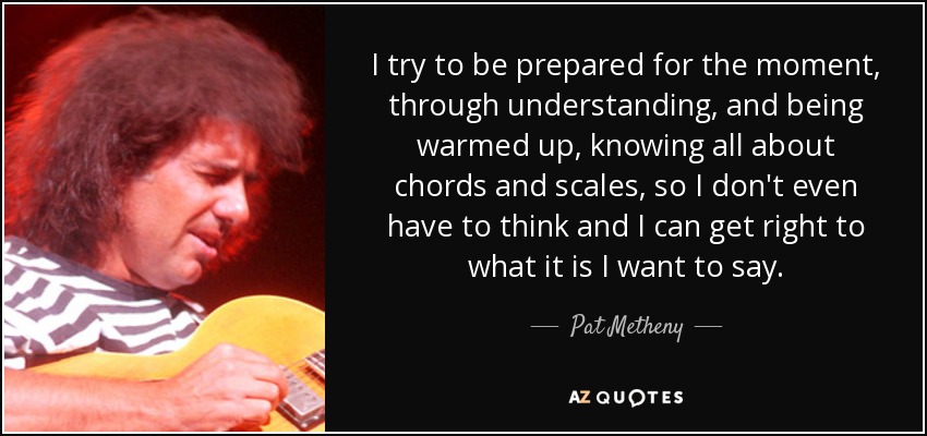 I try to be prepared for the moment, through understanding, and being warmed up, knowing all about chords and scales, so I don't even have to think and I can get right to what it is I want to say. - Pat Metheny