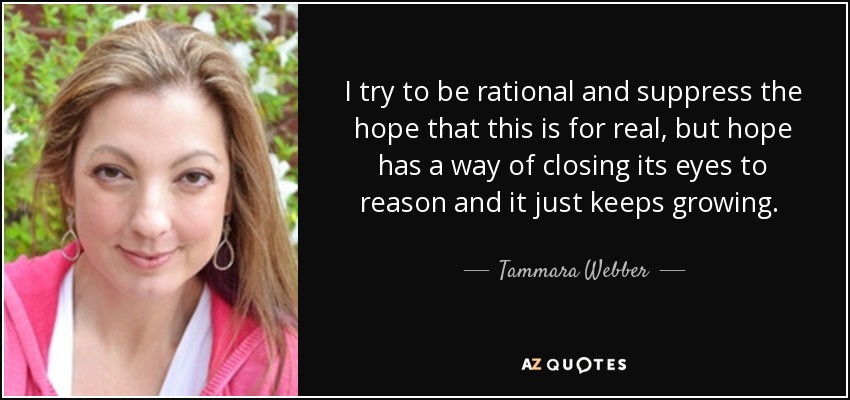 I try to be rational and suppress the hope that this is for real, but hope has a way of closing its eyes to reason and it just keeps growing.  - Tammara Webber