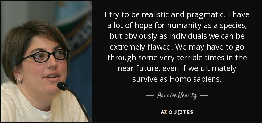 I try to be realistic and pragmatic. I have a lot of hope for humanity as a species, but obviously as individuals we can be extremely flawed. We may have to go through some very terrible times in the near future, even if we ultimately survive as Homo sapiens. - Annalee Newitz