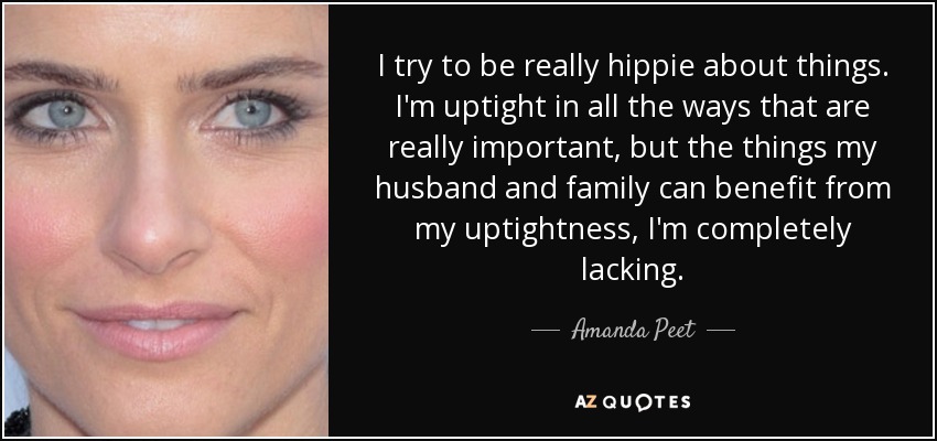 I try to be really hippie about things. I'm uptight in all the ways that are really important, but the things my husband and family can benefit from my uptightness, I'm completely lacking. - Amanda Peet
